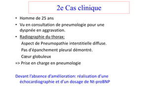 2e Cas clinique
• Homme de 25 ans
• Vu en consultation de pneumologie pour une
dyspnée en aggravation.
• Radiographie du thorax:
Aspect de Pneumopathie interstitielle diffuse.
Pas d'épanchement pleural démontré.
Cœur globuleux
=> Prise en charge en pneumologie
Devant l’absence d’amélioration: réalisation d’une
échocardiographie et d’un dosage de Nt-proBNP
 