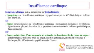 Insuffisance cardiaque
Syndrome clinique qui se caractérise par trois éléments :
- Symptômes de l’insuffisance cardiaque : dyspnée au repos ou à l’effort, fatigue, œdème
des chevilles.
ET
- Signes caractéristiques de l’insuffisance cardiaque : tachycardie, tachypnée, crépitations,
épanchement pleural, élévation de la pression veineuse centrale, œdèmes périphériques,
hépatomégalie.
ET
- Preuves objectives d’une anomalie structurelle ou fonctionnelle du coeur au repos :
cardiomégalie, troisième bruit du coeur, souffles cardiaques, anomalie constatée à
l’échographie, élévation des peptides natriurétiques.
2016 ESC Guidelines for heart failure;
European Heart Journal 20 May 2016,
 