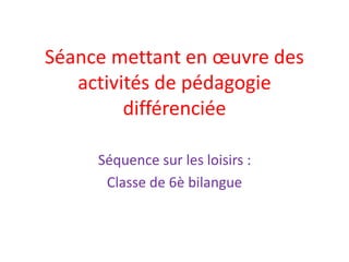 Séance mettant en œuvre des
activités de pédagogie
différenciée
Séquence sur les loisirs :
Classe de 6è bilangue
 