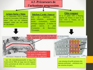 4.3 -Précurseurs de
l’urbanisme progressiste
Otto wagner
né le 13 juillet 1841 à Penzing,
quartier de Vienne et mort le 11
avril 1918 à Vienne, est un
architecte autrichien .
Arturo Soria y Mata
né le 15décembre 1844 à Madrid
et mort le 6 novembre 1920 dans la
même ville, est un urbaniste
espagnol connu par son projet
de Cité linéaire .
Die Grossstadt , Otto wagner 1911
- une structure de grille primaire des
maisons uniformes , entrelacée avec
une structure de parcs
- une ville monodimensionnelle le long d’un
boulevard de 500m de large mais de longueur
infinie permettant de relier les centres urbains
denses entre eux.
Ildefons Cerdà i Sunyer
était un ingénieur des
ponts, urbaniste , architecte ,
juriste, économiste, homme
politique espagnol. il réalise sa
grande œuvre, le plan
d’extension de Barcelone,
l’Eixample,
Ville linéaire à Madrid de Soria Mata,1882
Rue indéfiniment extensible de 50m de
large, organisée en un axe longitudinal
îlots de 400 m² accueillant
tout types d’usages autant
industriel que de logement
Parking
Maison
 