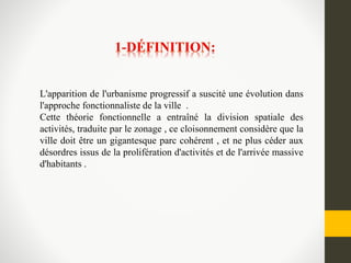 L'apparition de l'urbanisme progressif a suscité une évolution dans
l'approche fonctionnaliste de la ville .
Cette théorie fonctionnelle a entraîné la division spatiale des
activités, traduite par le zonage , ce cloisonnement considère que la
ville doit être un gigantesque parc cohérent , et ne plus céder aux
désordres issus de la prolifération d'activités et de l'arrivée massive
d'habitants .
 
