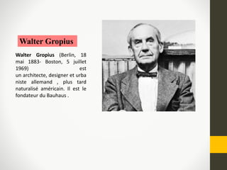 Walter Gropius
Walter Gropius (Berlin, 18
mai 1883- Boston, 5 juillet
1969) est
un architecte, designer et urba
niste allemand , plus tard
naturalisé américain. Il est le
fondateur du Bauhaus .
 
