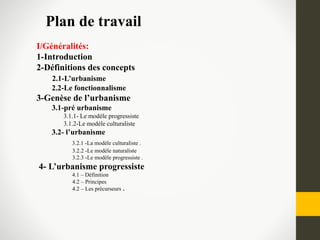Plan de travail
I/Généralités:
1-Introduction
2-Définitions des concepts
2.1-L’urbanisme
2.2-Le fonctionnalisme
3-Genèse de l’urbanisme
3.1-pré urbanisme
3.1.1- Le modèle progressiste
3.1.2-Le modèle culturaliste
3.2- l’urbanisme
3.2.1 -La modèle culturaliste .
3.2.2 -Le modèle naturaliste
3.2.3 -Le modèle progressiste .
4- L’urbanisme progressiste
4.1 – Définition
4.2 – Principes
4.2 – Les précurseurs .
 