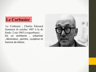 Le Corbusier
Le Corbusier , Charles Édouard
Jeanneret (6 octobre 1887 à la de
fonds- 2 out 1965 à roquerbune) .
Est un architecte , urbaniste
, décorateur , peintre , sculpteur et
homme de lettres.
 