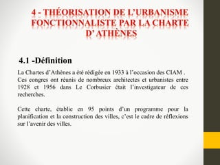 La Chartes d’Athènes a été rédigée en 1933 à l’occasion des CIAM .
Ces congres ont réunis de nombreux architectes et urbanistes entre
1928 et 1956 dans Le Corbusier était l’investigateur de ces
recherches.
Cette charte, établie en 95 points d’un programme pour la
planification et la construction des villes, c’est le cadre de réflexions
sur l’avenir des villes.
4.1 -Définition
 
