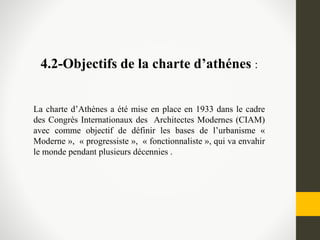 4.2-Objectifs de la charte d’athénes :
La charte d’Athènes a été mise en place en 1933 dans le cadre
des Congrès Internationaux des Architectes Modernes (CIAM)
avec comme objectif de définir les bases de l’urbanisme «
Moderne », « progressiste », « fonctionnaliste », qui va envahir
le monde pendant plusieurs décennies .
 