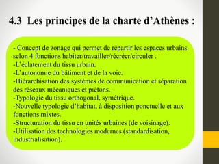 - Concept de zonage qui permet de répartir les espaces urbains
selon 4 fonctions habiter/travailler/récréer/circuler .
-L’éclatement du tissu urbain.
-L’autonomie du bâtiment et de la voie.
-Hiérarchisation des systèmes de communication et séparation
des réseaux mécaniques et piétons.
-Typologie du tissu orthogonal, symétrique.
-Nouvelle typologie d’habitat, à disposition ponctuelle et aux
fonctions mixtes.
-Structuration du tissu en unités urbaines (de voisinage).
-Utilisation des technologies modernes (standardisation,
industrialisation).
4.3 Les principes de la charte d’Athènes :
 