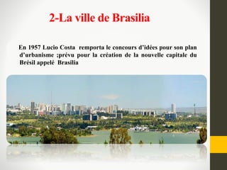 2-La ville de Brasilia
En 1957 Lucio Costa remporta le concours d’idées pour son plan
d’urbanisme ;prévu pour la création de la nouvelle capitale du
Brésil appelé Brasilia
 