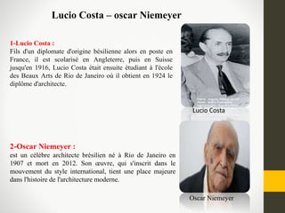 Lucio Costa – oscar Niemeyer
2-Oscar Niemeyer :
est un célèbre architecte brésilien né à Rio de Janeiro en
1907 et mort en 2012. Son œuvre, qui s'inscrit dans le
mouvement du style international, tient une place majeure
dans l'histoire de l'architecture moderne.
Lucio Costa
Oscar Niemeyer
1-Lucio Costa :
Fils d'un diplomate d'origine bésilienne alors en poste en
France, il est scolarisé en Angleterre, puis en Suisse
jusqu'en 1916, Lucio Costa était ensuite étudiant à l'école
des Beaux Arts de Rio de Janeiro où il obtient en 1924 le
diplôme d'architecte.
 