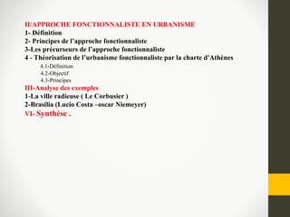 II/APPROCHE FONCTIONNALISTE EN URBANISME
1- Définition
2- Principes de l’approche fonctionnaliste
3-Les précurseurs de l’approche fonctionnaliste
4 - Théorisation de l’urbanisme fonctionnaliste par la charte d'Athènes
4.1-Définition
4.2-Objectif
4.3-Principes
III-Analyse des exemples
1-La ville radieuse ( Le Corbusier )
2-Brasilia (Lucio Costa –oscar Niemeyer)
VI- Synthèse .
 