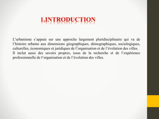 L’urbanisme s’appuie sur une approche largement pluridisciplinaire qui va de
l’histoire urbaine aux dimensions géographiques, démographiques, sociologiques,
culturelles, économiques et juridiques de l’organisation et de l’évolution des villes.
Il inclut aussi des savoirs propres, issus de la recherche et de l’expérience
professionnelle de l’organisation et de l’évolution des villes.
 