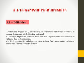 -L'urbanisme progressiste , universaliste, il ambitionne d'améliorer l'homme ; la
science doit promouvoir le bien-être individuel.
-L’idéologie progressiste se reflète aussi bien dans l'organisation fonctionnelle de la
ville que dans sa forme urbaine
-Le développement des techniques de construction (béton, constructions en hauteur
ascenseurs, ) permet toutes les audaces .
4.1 – Définition
 
