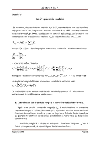 Approche GUM

Exemple 7 :

                                           Cas n°2 : présence de corrélation



Dix résistances, chacune de valeur nominale Ri=1000 , sont étalonnées avec une incertitude
négligeable lors de leur comparaison à la même résistance Rs de 1000 caractérisée par une
incertitude-type u(Rs)=100m                      donnée dans son certificat d’étalonnage. Les résistances sont
connectées en série avec des fils de référence Rref de valeur nominale de 10k . Alors

 Rref = f ( Ri ) = ∑i=1 Ri
                                   10



Puisque r (xi, xj)=+1 pour chaque paire de résistance. Comme on a pour chaque résistance

∂f ∂Rref
    =     =1
∂xi   ∂Ri

et u(xi)=u(Ri)=u(Rs), l’équation
                                                          2
            N   N
                     ∂f ∂f                       N
                                                      ∂f           N −1 N
                                                                                 ∂f ∂f
         = ∑∑                 u ( x i , x j ) = ∑   u 2 ( x i ) + 2∑ ∑
     2
uc                                                                                         u ( xi , x j )
           i =1 j =1 ∂xi ∂x j                   i =1  ∂x1          i =1 j =i +1∂x i ∂x j



donne pour l’incertitude-type composée de Rref, u c ( Rref ) = ∑i =1 u ( Rs ) = 10 × (100mΩ) = 1Ω
                                                                                        10




Le résultat qu’on aurait obtenu en ne tenant pas compte de la corrélation serait

uc =        [∑ u (R )] = 0,32Ω
                10
                 i=1
                       2
                           s


On voit bien que l’écart entre ces deux résultats est non négligeable, d’où l’importance de
tenir compte de la corrélation entre les résistances.



         1.5 Détermination de l’incertitude élargie U et expression du résultat de mesure.

             Après avoir calculé l’incertitude composée uc, il paraît imminent de déterminer
         l’incertitude élargie U. cette incertitude élargie U représente l’intervalle autour du résultat
         de mesure, intervalle dans laquelle se trouve une large partie de la distribution des valeurs
         qui peuvent être attribuées au mesurande et notamment la valeur vraie qui baigne dans
         cette intervalle.

             L’incertitude élargie U s’obtient en multipliant l’incertitude composée                        uc   par le
         facteur d’élargissement k, facteur qui dépend du niveau de confiance.

Approche GUM                                                                                                 Page 11
 