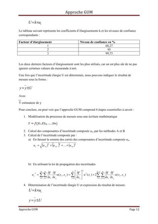Approche GUM

       U = k ×uc
Le tableau suivant représente les coefficients d’élargissements k et les niveaux de confiance
correspondants :

Facteur d’élargissement                                                 Niveau de confiance en %
                    1                                                                     68,27
                    2                                                                      95
                    3                                                                     99,73


Les deux derniers facteurs d’élargissement sont les plus utilisés, car on est plus sûr de ne pas
ignorer certaines valeurs du mesurande à tort.

Une fois que l’incertitude élargie U est déterminée, nous pouvons indiquer le résultat de
mesure sous la forme :

y = y ±U
Avec

Y estimateur de y

Pour conclure, on peut voir que l’approche GUM comprend 4 étapes essentielles à savoir :

   1. Modélisation du processus de mesure sous une écriture mathématique



   2. Calcul des composantes d’incertitude composée uxi par les méthodes A et B
   3. Calcul de l’incertitude composée par :
      a) En faisant la somme des carrés des composantes d’incertitude composée uxi
           uc =           (u x1 )2 + (u x 2   )
                                              2
                                                  + ... + (u xn )
                                                                    2




       b) En utilisant la loi de propagation des incertitudes
                                                                         2
                      N     N
                               ∂f ∂f                       N
                                                                ∂f  2      N −1 N
                                                                                         ∂f ∂f
                   = ∑∑                 u ( x i , x j ) = ∑   u ( x i ) + 2∑ ∑
               2
          uc                                                                                      u ( xi , x j )
                     i =1 j =1 ∂xi ∂x j                   i =1  ∂x1        i =1 j =i +1∂xi ∂x j


   4. Détermination de l’incertitude élargie U et expression du résultat de mesure.
       U = k ×uc

        y = y ±U

Approche GUM                                                                                                       Page 12
 