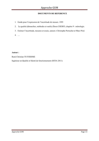 Approche GUM

                                DOCUMENTS DE REFERENCE



   1. Guide pour l’expression de l’incertitude de mesure. 1995

   2. La qualité (démarches, méthodes et outils) Zhora CHERFI, chapitre 9 : métrologie.

   3. Estimer l’incertitude, mesures et essais, auteurs :Christophe Perruchet et Marc Priel.

   4. …




Auteur :

René Christian TUYISHIME
Ingénieur en Qualité et Sûreté de fonctionnement (ISTIA 2011)




Approche GUM                                                                           Page 13
 