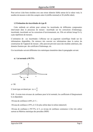 Approche GUM

Pour arriver à des bons résultats avec une erreur aléatoire faible autour de la valeur vraie, le
nombre de mesures n doit être compris entre 6 (chiffre minimal) et 30 (chiffre idéal).



   1.3 Estimation des incertitudes de type B

    Cette méthode est utilisée pour estimer les incertitudes de différentes composantes
intervenant dans le processus de mesure : incertitude sur les corrections d’étalonnage,
incertitude, incertitude sur les corrections d’environnement, etc. Elle est utilisée lorsqu’il n’y
a pas répétitions de mesures.

L’estimation de ces incertitudes s’effectue sur un jugement scientifique fondé sur les
informations disponibles. On retrouve très souvent ces informations dans la notice du
constructeur de l’appareil de mesure ; elles peuvent provenir aussi des résultats antérieurs, des
données fournies par des certificats d’étalonnage, etc.

Ces incertitudes suivent différentes lois statistiques énumérées dans le paragraphe suivant.



   a) Loi normale à 99.73%




                                 a




           -a                    a
                3ᴕ

a =3ᴕ

L’écart-type est donné par :

N.B : il existe trois niveaux de confiance pour la loi normale, les coefficients d’élargissement
k en dépendent.

-Niveau de confiance à 68%, k=1 ;

-Niveau de confiance à 95%, k=2 (le plus utilisé dans le milieu industriel)

-Niveau de confiance à 99.73%, k=3, ce niveau de confiance commence à être très utilisé
surtout en Maîtrise statistique des procèdes (MSP)




Approche GUM                                                                               Page 3
 