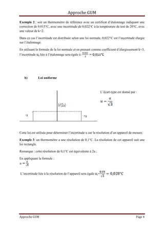 Approche GUM

Exemple 2 : soit un thermomètre de référence avec un certificat d’étalonnage indiquant une
correction de 0.015°C, avec une incertitude de 0,022°C à la température de test de 20°C, avec
une valeur de k=2.

Dans ce cas l’incertitude est distribuée selon une loi normale, 0,022°C est l’incertitude élargie
sur l’étalonnage.

En utilisant la formule de la loi normale et en prenant comme coefficient d’élargissement k=3,
l’incertitude ue liée à l’étalonnage sera égale à :




    b)         Loi uniforme



                                                                  L’écart-type est donné par :




Cette loi est utilisée pour déterminer l’incertitude u sur la résolution d’un appareil de mesure.

Exemple 3: un thermomètre a une résolution de 0,1°C. La résolution de cet appareil suit une
loi rectangle.

Remarque : cette résolution de 0,1°C est équivalente à 2a ;

En appliquant la formule :



L’incertitude liée à la résolution de l’appareil sera égale ur=




Approche GUM                                                                                 Page 4
 