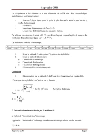 Approche GUM

         Le comparateur a été étalonné et a une résolution de 0.001 mm. Ses caractéristiques
         métrologiques sont les suivantes :

             -           Justesse=2,6 µm (écart entre le point le plus haut et le point le plus bas de la
                    courbe d’étalonnage)
             -           Fidélité=0,1
             -           Incertitude d’étalonnage=±0,7µm (k=2)
             -           L’écart type de l’incertitude due aux cales étalons.

         Par ailleurs, on estime un écart de ±0,2 °C entre l’empilage de cales et la pièce à mesurer. Le
         coefficient de dilatation est égale à =11,5 10-6/°C

         On réalise une série de 10 mesurages.
N°        1              2             3            4         5         6                   7         8         9         10
Valeur    123,502        123,501       123,502      123,499   123,498   123,500   123,501   123,500   123,501   123,499   123,500


             1.              Selon la méthode A, déterminer l’écart type de répétabilité
             2.              Selon la méthode déterminer :
                    a)       l’incertitude d’étalonnage
                    b)       l’incertitude de résolution
                    c)       l’incertitude de température
             3.              Déterminer l’incertitude composée.

         Correction :

             1.              Détermination par la méthode A de l’écart-type (incertitude) de repétabilité .

         L’écart-type de repétabilité ur s’obtient par la formule :


                              ∑ (x − x )
                                   n
                                              2
                                        i
                                                  = 1,3165 10-3 mm           Xi : valeur du tableau
                 s = ur =      i =1

                                       n −1
         Avec




         2. Détermination des incertitudes par la méthode B :

         a. Calcul de l’incertitude ue d’étalonnage

         Hypothèse : l’incertitude d’étalonnage introduit des erreurs qui suivent une loi normale.

         Ue= k.ue

         Approche GUM                                                                                               Page 7
 