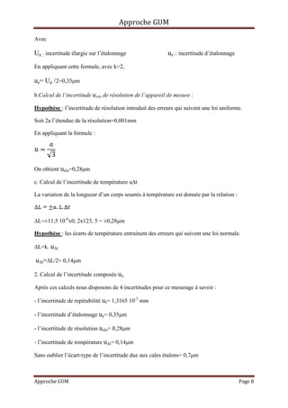 Approche GUM

Avec

Ue : incertitude élargie sur l’étalonnage                 ue :: incertitude d’étalonnage
En appliquant cette formule, avec k=2,

ue= Ue /2=0,35µm

b.Calcul de l’incertitude urés de résolution de l’appareil de mesure :

Hypothèse : l’incertitude de résolution introduit des erreurs qui suivent une loi uniforme.

Soit 2a l’étendue de la résolution=0,001mm

En appliquant la formule :




On obtient urés=0,28µm

c. Calcul de l’incertitude de température u∆t

La variation de la longueur d’un corps soumis à température est donnée par la relation :



∆L=±11,5 10-6x0, 2x123, 5 = ±0,28µm

Hypothèse : les écarts de température entrainent des erreurs qui suivent une loi normale.

∆L=k. u∆t

u∆t=∆L/2= 0,14µm

2. Calcul de l’incertitude composée uc.

Après ces calculs nous disposons de 4 incertitudes pour ce mesurage à savoir :

- l’incertitude de repétabilité ur= 1,3165 10-3 mm

- l’incertitude d’étalonnage ue= 0,35µm

- l’incertitude de résolution urés= 0,28µm

- l’incertitude de température u∆t= 0,14µm

Sans oublier l’écart-type de l’incertitude due aux cales étalons= 0,7µm



Approche GUM                                                                               Page 8
 