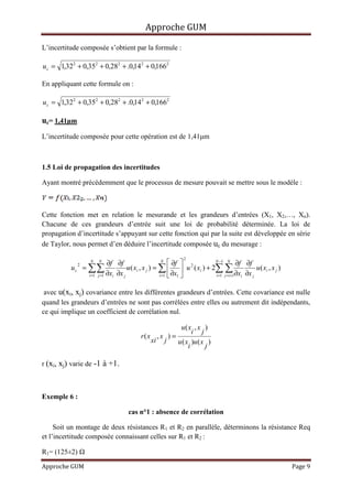 Approche GUM

L’incertitude composée s’obtient par la formule :

u c = 1,322 + 0,352 + 0,282 + .0,14 2 + 0,1662

En appliquant cette formule on :

u c = 1,32 2 + 0,352 + 0,282 + .0,14 2 + 0,1662

uc= 1,41µm
L’incertitude composée pour cette opération est de 1,41µm



1.5 Loi de propagation des incertitudes

Ayant montré précédemment que le processus de mesure pouvait se mettre sous le modèle :



Cette fonction met en relation le mesurande et les grandeurs d’entrées (X1, X2,…, Xn).
Chacune de ces grandeurs d’entrée suit une loi de probabilité déterminée. La loi de
propagation d’incertitude s’appuyant sur cette fonction qui par la suite est développée en série
de Taylor, nous permet d’en déduire l’incertitude composée uc du mesurage :
                                                                   2
                      N   N
                               ∂f ∂f                       N
                                                                ∂f           N −1 N
                                                                                           ∂f ∂f
                   = ∑∑                 u ( x i , x j ) = ∑   u 2 ( x i ) + 2∑ ∑
               2
          uc                                                                                        u ( xi , x j )
                     i =1 j =1 ∂xi ∂x j                   i =1  ∂x1          i =1 j =i +1∂xi ∂x j



 avec u(xi, xj) covariance entre les différentes grandeurs d’entrées. Cette covariance est nulle
quand les grandeurs d’entrées ne sont pas corrélées entre elles ou autrement dit indépendants,
ce qui implique un coefficient de corrélation nul.

                                                             u( x , x )
                                                                   i j
                                               r( x , x ) =
                                                   xi j     u ( x )u ( x )
                                                                 i      j

r (xi, xj) varie de -1 à +1.



Exemple 6 :

                                         cas n°1 : absence de corrélation

     Soit un montage de deux résistances R1 et R2 en parallèle, déterminons la résistance Req
et l’incertitude composée connaissant celles sur R1 et R2 :

R1= (125±2)

Approche GUM                                                                                                         Page 9
 