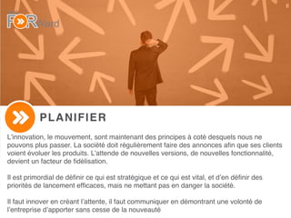 6
PLANIFIER
L’innovation, le mouvement, sont maintenant des principes à coté desquels nous ne
pouvons plus passer. La société doit régulièrement faire des annonces aﬁn que ses clients
voient évoluer les produits. L’attende de nouvelles versions, de nouvelles fonctionnalité,
devient un facteur de ﬁdélisation.
Il est primordial de déﬁnir ce qui est stratégique et ce qui est vital, et d’en déﬁnir des
priorités de lancement efﬁcaces, mais ne mettant pas en danger la société.
Il faut innover en créant l’attente, il faut communiquer en démontrant une volonté de
l’entreprise d’apporter sans cesse de la nouveauté
 