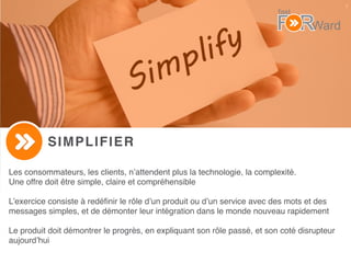 7
SIMPLIFIER
Les consommateurs, les clients, n’attendent plus la technologie, la complexité.
Une offre doit être simple, claire et compréhensible
L’exercice consiste à redéﬁnir le rôle d’un produit ou d’un service avec des mots et des
messages simples, et de démonter leur intégration dans le monde nouveau rapidement
Le produit doit démontrer le progrès, en expliquant son rôle passé, et son coté disrupteur
aujourd’hui
 
