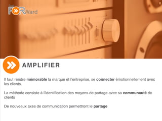 8
AMPLIFIER
Il faut rendre mémorable la marque et l’entreprise, se connecter émotionnellement avec
les clients.
La méthode consiste à l’identiﬁcation des moyens de partage avec sa communauté de
clients
De nouveaux axes de communication permettront le partage
 