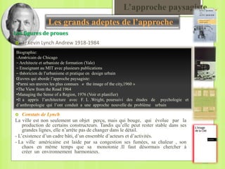 L’approche paysagiste
 Constats de Lynch
La ville est non seulement un objet perçu, mais qui bouge, qui évolue par la
production de certains constructeurs. Tandis qu’elle peut rester stable dans ses
grandes lignes, elle n’arrête pas de changer dans le détail.
- L’existence d’un cadre bâti, d’un ensemble d’acteurs et d’activités.
- La ville américaine est laide par sa congestion ses fumées, sa chaleur , son
chaos en même temps que sa monotonie .Il faut désormais chercher à
créer un environnement harmonieux.
Les figures de proues
 1. Kevin Lynch Andrew 1918-1984
Biographie:
-Américain de Chicago
– Architecte et urbaniste de formation (Yale)
– Enseignant au MIT avec plusieurs publications
– théoricien de l’urbanisme et pratique en design urbain
Œuvres qui aborde l’approche paysagiste:
•Parmi ses œuvres les plus connues « the image of the city,1960 »
•The View from the Road 1964
•Managing the Sense of a Region, 1976 (Voir et planifier)
•Il a appris l’architecture avec F. L .Wright, poursuivi des études de psychologie et
d’anthropologie qui l’ont conduit a une approche nouvelle du problème urbain
Les grands adeptes de l’approche
 