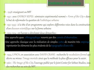 Fondement de sa théorie
 - 1948: enseignant au MIT
 -1951 : avec GYORGY KEPES : séminaire expérimental nommé « Form of the City » dans
le but de reformuler la question de l’esthétique urbaine
 -1951-1959 : à la tête d’un programme qui explore différentes voies dans la construction
d’un discours scientifique sur la forme urbaine
 -1953-1954 : en Europe a développé deux démarches :
1-Une approche quasi-ethnographique nourrie par des carnets d’observation.
2-Une approche classique avec la réalisation de simples cartes de manière très empirique
représenter les éléments les plus évidents de la topographie d’une ville.
 -1955, LYNCH, en association avec DAVID CRANE : recherche le vocabulaire formel qui
décrie au mieux l’image mentale ainsi que la méthode la plus efficace pour la saisir.
 1960 : The Image of the City, l’ouvrage publié par le Joint Center for Urban Studies, issu
des recherches au sein du MIT.
 