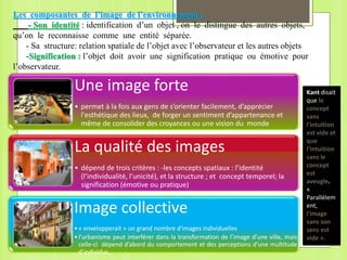 Une image forte
• permet à la fois aux gens de s’orienter facilement, d’apprécier
l'esthétique des lieux, de forger un sentiment d’appartenance et
même de consolider des croyances ou une vision du monde
La qualité des images
• dépend de trois critères : -les concepts spatiaux : l’identité
(l’individualité, l’unicité), et la structure ; et concept temporel; la
signification (émotive ou pratique)
Image collective
•« envelopperait » un grand nombre d'images individuelles
•l’urbanisme peut interférer dans la transformation de l’image d’une ville, mais
celle-ci dépend d’abord du comportement et des perceptions d’une multitude
d’individus.
Kant disait
que le
concept
sans
l'intuition
est vide et
que
l’intuition
sans le
concept
est
aveugle.
«
Parallèlem
ent,
l'image
sans son
sens est
vide ».
Les composantes de l’image de l’environnement :
- Son identité : identification d’un objet , on le distingue des autres objets,
qu’on le reconnaisse comme une entité séparée.
- Sa structure: relation spatiale de l’objet avec l’observateur et les autres objets
-Signification : l’objet doit avoir une signification pratique ou émotive pour
l’observateur.
 