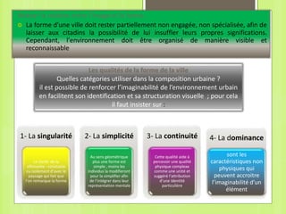 Relever la relation entre l’image et la forme :
 La forme d'une ville doit rester partiellement non engagée, non spécialisée, afin de
laisser aux citadins la possibilité de lui insuffler leurs propres significations.
Cependant, l'environnement doit être organisé de manière visible et
reconnaissable
1- La singularité
La clarté de la
silhouette : constatée
ou isolement d’avec le
paysage qui fait que
l’on remarque la forme
2- La simplicité
Au sens géométrique
plus une forme est
simple , moins les
individus la modifieront
pour la simplifier afin
de l’intégrer dans leur
représentation mentale
3- La continuité
Cette qualité aide à
percevoir une qualité
physique complexe
comme une unité et
suggéré l’attribution
d’une identité
particulière
Les qualités de la forme de la ville
Quelles catégories utiliser dans la composition urbaine ?
il est possible de renforcer l’imaginabilité de l’environnement urbain
en facilitent son identification et sa structuration visuelle ; pour cela
il faut insister sur :
4- La dominance
sont les
caractéristiques non
physiques qui
peuvent accroitre
l’imaginabilité d’un
élément
 