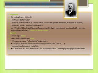 1.Thomas Gordon Cullen 1914-1994
• Biographie
 Né en Angleterre (Calverly)
 Architecte de formation
 Pratique en architecture et consultant en urbanisme (projets à Londres, Glasgow, et en Inde)
 Important impact pendant l’après-guerre
 en 1994, David Gosling et Norman Foster recueillis divers exemples de son travail et les ont mis
ensemble dans le livre "Visions de design urbain».
• Œuvres:
 Townscape (1961)
 The ConciseTownscape (1961)
 • Contexte: crise de l’urbanisme d’après-guerre.
 • Analyse la pratique traditionnelle du design urbain(Sitte, Unwin, …)
 • Approche esthétique du cadre bâti.
 • Le primat de la « mise en relation », de la séquence, et de l’impact psychologique du fait urbain.
 