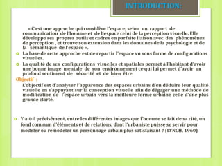  Y a-t-il précisément, entre les différentes images que l’homme se fait de sa cité, un
fond commun d’éléments et de relations, dont l‘urbaniste puisse se servir pour
modeler ou remodeler un personnage urbain plus satisfaisant ? (LYNCH, 1960)
INTRODUCTION:
« C’est une approche qui considère l’espace, selon un rapport de
communication de l’homme et de l’espace celui de la perception visuelle. Elle
développe ses propres outils et cadres en parfaite liaison avec des phénomènes
de perception , et trouve son extension dans les domaines de la psychologie et de
la sémantique de l’espace ».
 La base de cette approche est de repartir l’espace vu sous forme de configurations
visuelles.
 La qualité de ses configurations visuelles et spatiales permet à l’habitant d’avoir
une bonne image mentale de son environnement ce qui lui permet d’avoir un
profond sentiment de sécurité et de bien être.
Objectif :
L’objectif est d’analyser l’apparence des espaces urbains d’en déduire leur qualité
visuelle en s’appuyant sur la conception visuelle afin de dégager une méthode de
modification de l’espace urbain vers la meilleure forme urbaine celle d’une plus
grande clarté.
 