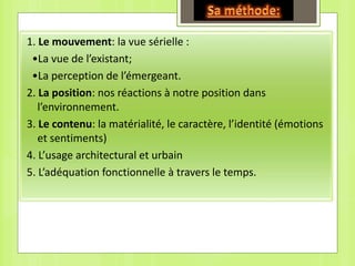 1. Le mouvement: la vue sérielle :
•La vue de l’existant;
•La perception de l’émergeant.
2. La position: nos réactions à notre position dans
l’environnement.
3. Le contenu: la matérialité, le caractère, l’identité (émotions
et sentiments)
4. L’usage architectural et urbain
5. L’adéquation fonctionnelle à travers le temps.
 