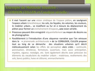 Exemple de Méthode Illustrée :
- GORDON CULLEN et l’analyse sérielle :
 Il met l'accent sur une vision cinétique de l'espace piéton, en soulignant
l'espace urbain kinesthésique: les sols, les façades, les volumes, les couleurs,
le mobilier urbain... se modifient au fur et à mesure du déplacement du
piéton pour former un enchaînement d'espaces, une vision sérielle.
 Processus pouvant être enregistré séquentiellement au moyen de dessins ou
de photographies
 Parallèlement à l'introduction d’une séquence narrative que l'on retrouve
dans la « promenade architecturale » de Le CORBUSIER, CULLEN propose
tout au long de sa démarche des situations urbaines qu’il décrit
méticuleusement selon les effets de perception alors créés : continuité,
ponctuation, étroitesse, fermeture, ouverture, mais aussi anticipation,
mystère, vigueur, nostalgie, etc. Sont également décrits avec précision les
éléments du vocabulaire du mobilier urbain : matériaux, revêtements des
sols, bancs publics, haies et clôtures, emmarchements
 