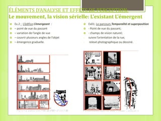 ÉLÉMENTS D’ANALYSE ET EFFETS DE PERCEPTION:
Le mouvement, la vision sérielle: L’existant L’émergent
 Ex.2 : L’édifice L’émergeant :
 – point de vue du passant
 – variation de l’angle de vue
 – couvrir plusieurs angles de l’objet
 – émergence graduelle.
 Ex01: Le parcours Temporalité et superposition
 - Point de vue du passant;
 - champs de vision naturel;
- suivre l’orientation de la rue;
- relevé photographique ou dessiné.
 