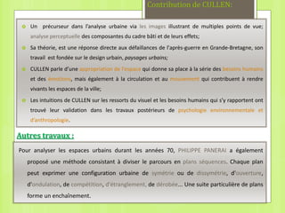 Contribution de CULLEN:
 Un précurseur dans l’analyse urbaine via les images illustrant de multiples points de vue;
analyse perceptuelle des composantes du cadre bâti et de leurs effets;
 Sa théorie, est une réponse directe aux défaillances de l'après-guerre en Grande-Bretagne, son
travail est fondée sur le design urbain, paysages urbains;
 CULLEN parle d’une appropriation de l’espace qui donne sa place à la série des besoins humains
et des émotions, mais également à la circulation et au mouvement qui contribuent à rendre
vivants les espaces de la ville;
 Les intuitions de CULLEN sur les ressorts du visuel et les besoins humains qui s’y rapportent ont
trouvé leur validation dans les travaux postérieurs de psychologie environnementale et
d’anthropologie.
Autres travaux :
Pour analyser les espaces urbains durant les années 70, PHILIPPE PANERAI a également
proposé une méthode consistant à diviser le parcours en plans séquences. Chaque plan
peut exprimer une configuration urbaine de symétrie ou de dissymétrie, d'ouverture,
d'ondulation, de compétition, d'étranglement, de dérobée... Une suite particulière de plans
forme un enchaînement.
 