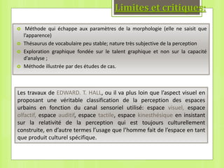 Limites et critiques:
 Méthode qui échappe aux paramètres de la morphologie (elle ne saisit que
l’apparence)
 Thésaurus de vocabulaire peu stable; nature très subjective de la perception
 Exploration graphique fondée sur le talent graphique et non sur la capacité
d’analyse ;
 Méthode illustrée par des études de cas.
Les travaux de EDWARD. T. HALL, ou il va plus loin que l’aspect visuel en
proposant une véritable classification de la perception des espaces
urbains en fonction du canal sensoriel utilisé: espace visuel, espace
olfactif, espace auditif, espace tactile, espace kinesthésique en insistant
sur la relativité de la perception qui est toujours culturellement
construite, en d’autre termes l’usage que l’homme fait de l’espace en tant
que produit culturel spécifique.
 