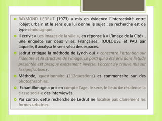  RAYMOND LEDRUT (1973) a mis en évidence l’interactivité entre
l’objet urbain et le sens que lui donne le sujet : sa recherche est de
type sémiologique.
 Il écrivit « Les images de la ville », en réponse à « L’image de la Cité» ,
une enquête sur deux villes, Françaises: TOULOUSE et PAU par
laquelle, il analysa le sens vécu des espaces.
 Ledrut critique la méthode de Lynch qui « concentre l’attention sur
l’identité et la structure de l’image. Le parti qui a été pris dans l’étude
présentée est presque exactement inverse. L’accent s’y trouve mis sur
la signification».
 Méthode, questionnaire (112questions) et commentaire sur des
photoghraphies.
 Echantillonage a pris en compte l’age, le sexe, le lieux de résidence la
classe sociale des interviewés.
 Par contre, cette recherche de Ledrut ne localise pas clairement les
formes urbaines.
 