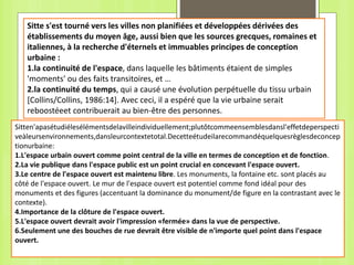 Sitte s'est tourné vers les villes non planifiées et développées dérivées des
établissements du moyen âge, aussi bien que les sources grecques, romaines et
italiennes, à la recherche d'éternels et immuables principes de conception
urbaine :
1.la continuité de l'espace, dans laquelle les bâtiments étaient de simples
'moments' ou des faits transitoires, et …
2.la continuité du temps, qui a causé une évolution perpétuelle du tissu urbain
[Collins/Collins, 1986:14]. Avec ceci, il a espéré que la vie urbaine serait
reboostéeet contribuerait au bien-être des personnes.
Sitten'apasétudiélesélémentsdelavilleindividuellement;plutôtcommeensemblesdansl'effetdeperspecti
veàleursenvironnements,dansleurcontextetotal.Decetteétudeilarecommandéquelquesrèglesdeconcep
tionurbaine:
1.L'espace urbain ouvert comme point central de la ville en termes de conception et de fonction.
2.La vie publique dans l'espace public est un point crucial en concevant l'espace ouvert.
3.Le centre de l'espace ouvert est maintenu libre. Les monuments, la fontaine etc. sont placés au
côté de l'espace ouvert. Le mur de l'espace ouvert est potentiel comme fond idéal pour des
monuments et des figures (accentuant la dominance du monument/de figure en la contrastant avec le
contexte).
4.Importance de la clôture de l'espace ouvert.
5.L'espace ouvert devrait avoir l'impression «fermée» dans la vue de perspective.
6.Seulement une des bouches de rue devrait être visible de n'importe quel point dans l'espace
ouvert.
 