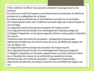 7.Pour améliorer la clôture nous pouvons employer le passage arqué ou les
colonnes.
8.La forme et la taille de l'espace ouvert déterminent la localisation du bâtiment
principal et la configuration de sa façade.
9.L'espace ouvert profond avec le haut bâtiment principal sur la rue étroite.
10.L'espace grand ouvert avec le bâtiment principal large avec la basse façade sur
une rue large.
11.Irrégularité comme principe de conception de l'espace ouvert.
12.L'irrégularité devrait résulter d'un développement historique progressif.
13.Malgré l'irrégularité, un tel espace apparaît rythmé et calme, grâce à l'équilibre
des masses.
14.Richesse dans les motifs de conception : changements frequentsdes
alignements de bâtiment, du linéaire cassé de la rue, de différentes largeurs de
rue, du pignon, etc.
15.Irrégularité comme principe de conception de l'espace ouvert.
16.L'irrégularité devrait résulter d'un développement historique progressif.
17.Malgré l'irrégularité, un tel espace apparaît dans un certain rythme et calme
dus à l'équilibre des masses et sa conformité aux conditions de base.
18.Richesse dans les motifs de conception : changements frequentsdes
alignements de bâtiment, du linéaire cassé de la rue, de différentes largeurs de
rue.
 