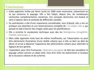 Conclusion:
 Cette approche initiée par Kevin Lynch en 1960 reste visionnaire, notamment en
ce qui concerne le paysage. Elle a fait l’objet, depuis lors, de nombreuses
recherches complémentaires novatrices. Ces concepts dominants ont évolué et
sont à replacer dans le contexte de différentes sociétés.
 Sa contribution a été d'une importance considérable: tout d'abord, elle a mis en
pratique une attention et une reconnaissance complète de « la citoyen rôle », qui
perçoit et aide à fournir des images utiles pour les planificateurs.
 Elle a enrichie le vocabulaire technique avec des les Néologismes (imagibilité,
lisibilité, townscape…)
 Mais cette approche reste tout de même insuffisante, car l'observation ne peut
être pleinement illustratrice d'une réalité urbaine que si elle va bien au delà du
décor, et arrive à dépasser l'apparence des phénomènes urbains pour atteindre la
logique de leur genèse.
 Cependant, pour être fructueuse, l'Approche paysagiste ne doit pas considérer le
paysage urbain comme un objet isolé, mais d'en relier les événements à l'analyse
de la structure urbaine et de sa forme.
 