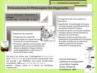 1;Approche néo-empiriste
•Emerge dans les années 60
•prend compte de l’interaction entre
l’homme et son environnement
•Perceptive, cognitive, émotionnelle, cette
approche offre une personnalisation des
solutions adaptées à chaque contexte
social, géographique, culturel pour la
lecture de l’espace urbain
2 L’image de la ville est le pivot de sa
théorisation
•Apprèhende la morphologie de l’espace
en tenant compte essentiellement de la
perception visuelle de l’espace
•A tenté d’inventer une nouvelle méthode
d’analyse urbaine à fin de réorienter le
processus de planification
•Cherche à mettre au point des outils
d’évaluation qui permettront la conception
de projets orientés vers la création de
systèmes soutenant les qualités
sensorielles du paysage perçu
L’APPROCHE PAYSAGISTE
Présentation Et Philosophie De L’Approche
Sources historiques: théorisation et
critique:
Camillo Sitte, L'art de bâtir les villes,
Sources historiques:
recherche et enseignement
universitaire: Auguste
Choisy. Histoire de
l'architecture, 1899
Elle prend ses racines avec l'aménagement «Pittoresque»
dont CAMILLO SITTE est le plus éminent représentant. Avec
son ouvrage « Der Stâdtebau nach seinen kiinstlerischen
Grundsâtzen, 1889 » ou « L’art de bâtir les Villes ».
Aborde : l’espace urbain et la théorie de l’esthétique
traditionnelle.
 