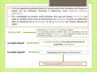  C’est une approche qualitative basée sur les perceptions des utilisateurs de l’espace et
repose sur les méthodes cherchant à déterminer leurs réactions, opinions,
préférences.
 Elle a développé ses propres outils d’analyse ainsi que son propre vocabulaire qui
cadre en parfaite liaison avec les phénomènes de perception et puise ses références
dans les domaines de la psychologie et de la sémantique de l‘espace (Benyoucef,
1995).
•Une vision de non-professionnel est mise en exergue
•A la deuxième moitié de 20éme siècle: une compétition entre les
approches d’experts « objectives » et les approches basées sur les
perceptions du public « subjectives » (Daniel, 2001)
La nouveauté:
la qualité esthétique d'un objet provient de ses
propriétés intrinsèques
Le modèle objectif
Le modèle subjectif l'importance est mise sur l'observateur
C’est ce qui caractérise l’approche paysagiste
 