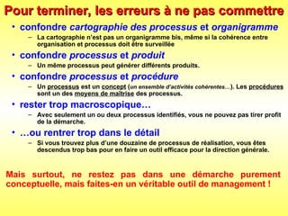 Pour terminer, les erreurs à ne pas commettre
Pour terminer, les erreurs à ne pas commettre
• confondre cartographie des processus et organigramme
– La cartographie n’est pas un organigramme bis, même si la cohérence entre
organisation et processus doit être surveillée
• confondre processus et produit
– Un même processus peut générer différents produits.
• confondre processus et procédure
– Un processus est un concept (un ensemble d’activités cohérentes…). Les procédures
sont un des moyens de maîtrise des processus.
• rester trop macroscopique…
– Avec seulement un ou deux processus identifiés, vous ne pouvez pas tirer profit
de la démarche.
• …ou rentrer trop dans le détail
– Si vous trouvez plus d’une douzaine de processus de réalisation, vous êtes
descendus trop bas pour en faire un outil efficace pour la direction générale.
Mais surtout, ne restez pas dans une démarche purement
conceptuelle, mais faites-en un véritable outil de management !
 