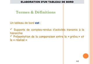 112
Termes & Définitions
Un tableau de bord est :
 Supports de comptes-rendus d’activités transmis à la
hiérarchie
 Présentation de la comparaison entre le « prévu » et
le « réalisé »
ELABORATION D’UN TABLEAU DE BORD
 