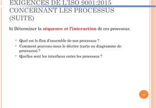 EXIGENCES DE L’ISO 9001:2015
CONCERNANT LES PROCESSUS
(SUITE)
b) Déterminer la séquence et l’interaction de ces processus.
 Quel est le flux d’ensemble de nos processus ?
 Comment pouvons-nous le décrire (carte ou diagramme de
processus) ?
 Quelles sont les interfaces entre les processus ?
13
 