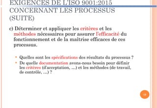 EXIGENCES DE L’ISO 9001:2015
CONCERNANT LES PROCESSUS
(SUITE)
c) Déterminer et appliquer les critères et les
méthodes nécessaires pour assurer l’efficacité du
fonctionnement et de la maîtrise efficaces de ces
processus.
 Quelles sont les spécifications des résultats du processus ?
 De quelle documentation avons-nous besoin pour définir
les critères (d’acceptation, …) et les méthodes (de travail,
de contrôle, …) ?
15
 