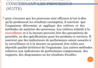 EXIGENCES DE L’ISO 9001:2015
CONCERNANT LES PROCESSUS
(SUITE)
 pour s’assurer que les processus sont efficaces (c’est-à-dire
qu’ils produisent les résultats escomptés), il convient que
l’organisme détermine et applique des critères et des
méthodes de maîtrise des processus. Les critères relatifs à la
surveillance et à la mesure peuvent être des paramètres de
procédés, ou des spécifications pour les produits et services. Il
convient que des indicateurs de performance soient associés à
la surveillance et à la mesure ou puissent être reliés aux
objectifs qualité (critères) de l’organisme. Les autres méthodes
relatives aux indicateurs de performance comprennent, des
rapports, des diagrammes ou les résultats d’audits;
16
 