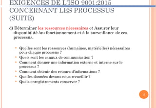 EXIGENCES DE L’ISO 9001:2015
CONCERNANT LES PROCESSUS
(SUITE)
d) Déterminer les ressources nécessaires et Assurer leur
disponibilité /au fonctionnement et à la surveillance de ces
processus.
 Quelles sont les ressources (humaines, matérielles) nécessaires
pour chaque processus ?
 Quels sont les canaux de communication ?
 Comment donner une information externe et interne sur le
processus ?
 Comment obtenir des retours d’informations ?
 Quelles données devons-nous recueillir ?
 Quels enregistrements conserver ?
17
 